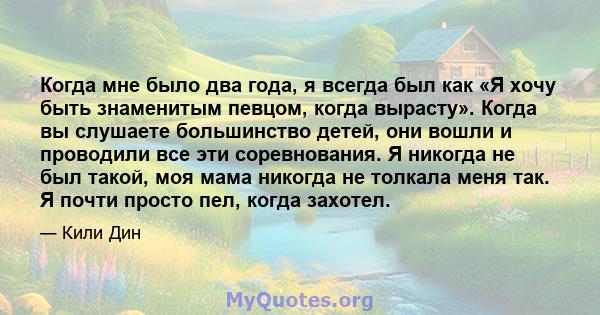 Когда мне было два года, я всегда был как «Я хочу быть знаменитым певцом, когда вырасту». Когда вы слушаете большинство детей, они вошли и проводили все эти соревнования. Я никогда не был такой, моя мама никогда не