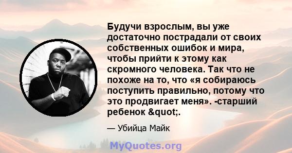 Будучи взрослым, вы уже достаточно пострадали от своих собственных ошибок и мира, чтобы прийти к этому как скромного человека. Так что не похоже на то, что «я собираюсь поступить правильно, потому что это продвигает