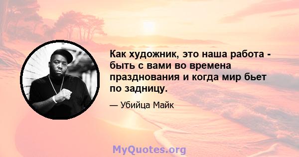 Как художник, это наша работа - быть с вами во времена празднования и когда мир бьет по задницу.