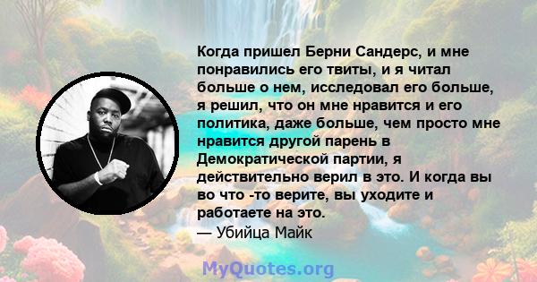 Когда пришел Берни Сандерс, и мне понравились его твиты, и я читал больше о нем, исследовал его больше, я решил, что он мне нравится и его политика, даже больше, чем просто мне нравится другой парень в Демократической