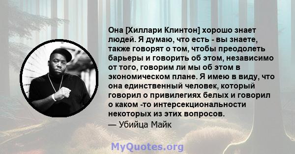 Она [Хиллари Клинтон] хорошо знает людей. Я думаю, что есть - вы знаете, также говорят о том, чтобы преодолеть барьеры и говорить об этом, независимо от того, говорим ли мы об этом в экономическом плане. Я имею в виду,