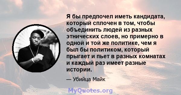 Я бы предпочел иметь кандидата, который сплочен в том, чтобы объединить людей из разных этнических слоев, но примерно в одной и той же политике, чем я был бы политиком, который прыгает и пьет в разных комнатах и