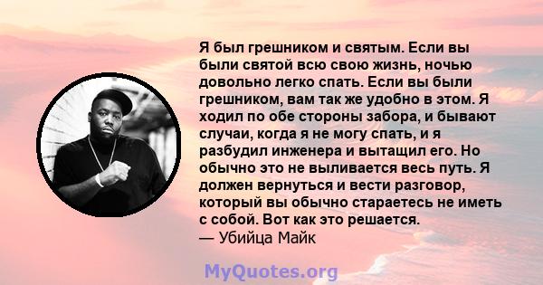 Я был грешником и святым. Если вы были святой всю свою жизнь, ночью довольно легко спать. Если вы были грешником, вам так же удобно в этом. Я ходил по обе стороны забора, и бывают случаи, когда я не могу спать, и я