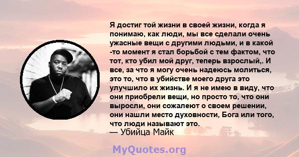 Я достиг той жизни в своей жизни, когда я понимаю, как люди, мы все сделали очень ужасные вещи с другими людьми, и в какой -то момент я стал борьбой с тем фактом, что тот, кто убил мой друг, теперь взрослый,. И все, за