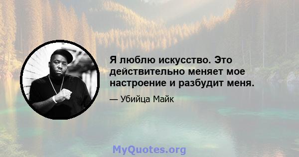 Я люблю искусство. Это действительно меняет мое настроение и разбудит меня.