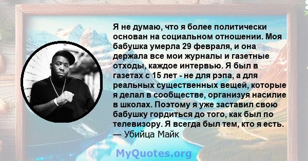 Я не думаю, что я более политически основан на социальном отношении. Моя бабушка умерла 29 февраля, и она держала все мои журналы и газетные отходы, каждое интервью. Я был в газетах с 15 лет - не для рэпа, а для