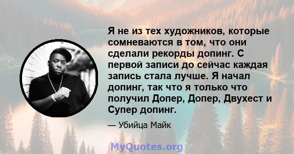 Я не из тех художников, которые сомневаются в том, что они сделали рекорды допинг. С первой записи до сейчас каждая запись стала лучше. Я начал допинг, так что я только что получил Допер, Допер, Двухест и Супер допинг.