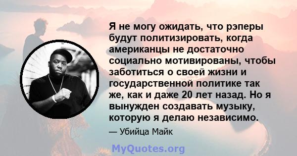 Я не могу ожидать, что рэперы будут политизировать, когда американцы не достаточно социально мотивированы, чтобы заботиться о своей жизни и государственной политике так же, как и даже 20 лет назад. Но я вынужден