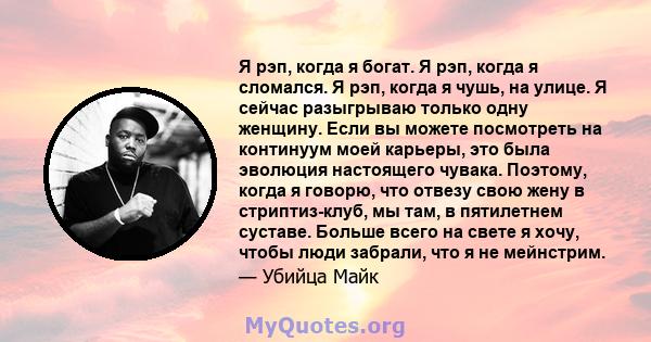 Я рэп, когда я богат. Я рэп, когда я сломался. Я рэп, когда я чушь, на улице. Я сейчас разыгрываю только одну женщину. Если вы можете посмотреть на континуум моей карьеры, это была эволюция настоящего чувака. Поэтому,