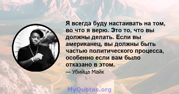 Я всегда буду настаивать на том, во что я верю. Это то, что вы должны делать. Если вы американец, вы должны быть частью политического процесса, особенно если вам было отказано в этом.