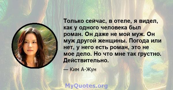 Только сейчас, в отеле, я видел, как у одного человека был роман. Он даже не мой муж. Он муж другой женщины. Погода или нет, у него есть роман, это не мое дело. Но что мне так грустно. Действительно.