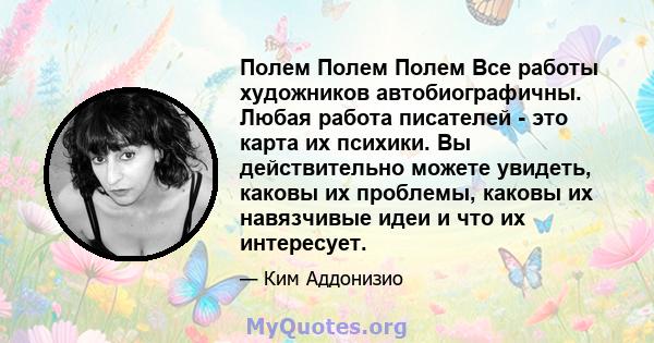 Полем Полем Полем Все работы художников автобиографичны. Любая работа писателей - это карта их психики. Вы действительно можете увидеть, каковы их проблемы, каковы их навязчивые идеи и что их интересует.