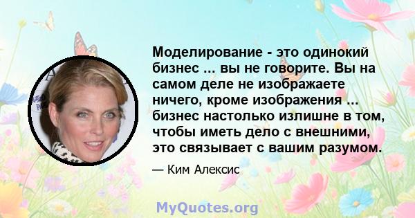 Моделирование - это одинокий бизнес ... вы не говорите. Вы на самом деле не изображаете ничего, кроме изображения ... бизнес настолько излишне в том, чтобы иметь дело с внешними, это связывает с вашим разумом.