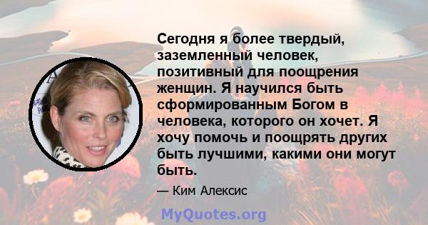 Сегодня я более твердый, заземленный человек, позитивный для поощрения женщин. Я научился быть сформированным Богом в человека, которого он хочет. Я хочу помочь и поощрять других быть лучшими, какими они могут быть.