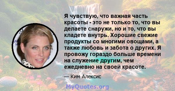 Я чувствую, что важная часть красоты - это не только то, что вы делаете снаружи, но и то, что вы кладете внутрь. Хорошие свежие продукты со многими овощами, а также любовь и забота о других. Я провожу гораздо больше