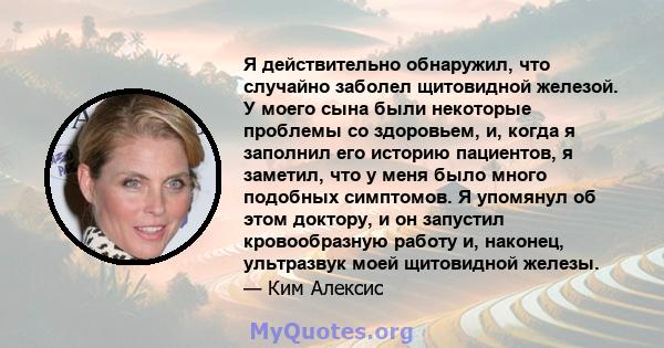 Я действительно обнаружил, что случайно заболел щитовидной железой. У моего сына были некоторые проблемы со здоровьем, и, когда я заполнил его историю пациентов, я заметил, что у меня было много подобных симптомов. Я