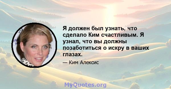 Я должен был узнать, что сделало Ким счастливым. Я узнал, что вы должны позаботиться о искру в ваших глазах.