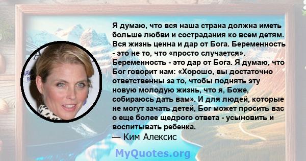 Я думаю, что вся наша страна должна иметь больше любви и сострадания ко всем детям. Вся жизнь ценна и дар от Бога. Беременность - это не то, что «просто случается». Беременность - это дар от Бога. Я думаю, что Бог