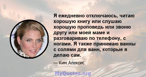 Я ежедневно отключаюсь, читаю хорошую книгу или слушаю хорошую проповедь или звоню другу или моей маме и разговариваю по телефону, с ногами. Я также принимаю ванны с солями для ванн, которые я делаю сам.