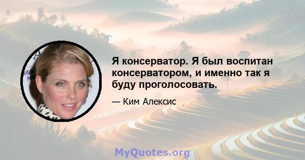 Я консерватор. Я был воспитан консерватором, и именно так я буду проголосовать.