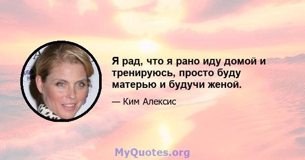 Я рад, что я рано иду домой и тренируюсь, просто буду матерью и будучи женой.