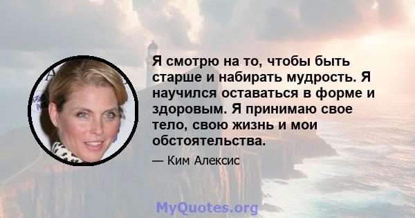 Я смотрю на то, чтобы быть старше и набирать мудрость. Я научился оставаться в форме и здоровым. Я принимаю свое тело, свою жизнь и мои обстоятельства.