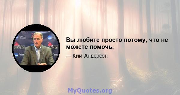 Вы любите просто потому, что не можете помочь.