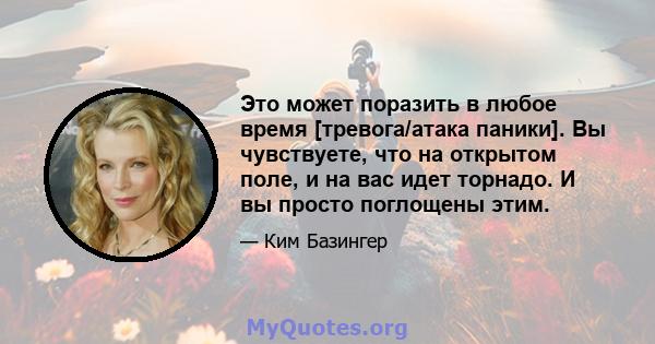 Это может поразить в любое время [тревога/атака паники]. Вы чувствуете, что на открытом поле, и на вас идет торнадо. И вы просто поглощены этим.