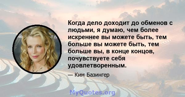 Когда дело доходит до обменов с людьми, я думаю, чем более искреннее вы можете быть, тем больше вы можете быть, тем больше вы, в конце концов, почувствуете себя удовлетворенным.