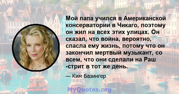 Мой папа учился в Американской консерватории в Чикаго, поэтому он жил на всех этих улицах. Он сказал, что война, вероятно, спасла ему жизнь, потому что он закончил мертвый музыкант, со всем, что они сделали на Раш