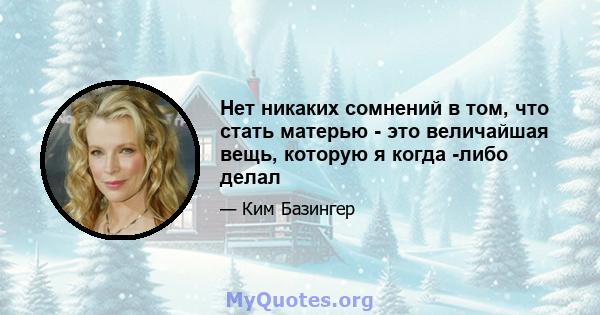 Нет никаких сомнений в том, что стать матерью - это величайшая вещь, которую я когда -либо делал