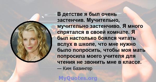 В детстве я был очень застенчив. Мучительно, мучительно застенчиво. Я много спрятался в своей комнате. Я был настолько боялся читать вслух в школе, что мне нужно было попросить, чтобы моя мать попросила моего учителя