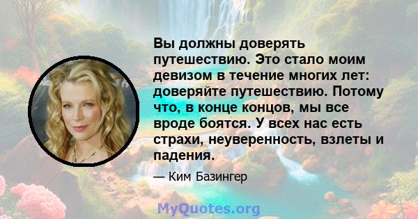 Вы должны доверять путешествию. Это стало моим девизом в течение многих лет: доверяйте путешествию. Потому что, в конце концов, мы все вроде боятся. У всех нас есть страхи, неуверенность, взлеты и падения.