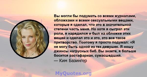 Вы могли бы подумать со всеми журналами, обложками и всеми сексуальными вещами, которые я сделал, что это в значительной степени часть меня. Но хотя я сыграл эти роли, я нарядился и был на обложке этих вещей и сделал