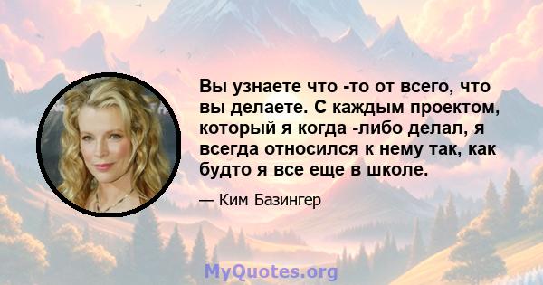 Вы узнаете что -то от всего, что вы делаете. С каждым проектом, который я когда -либо делал, я всегда относился к нему так, как будто я все еще в школе.