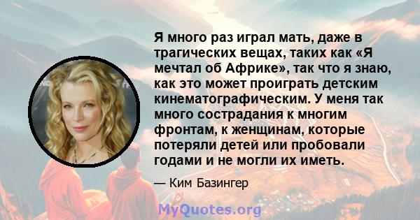 Я много раз играл мать, даже в трагических вещах, таких как «Я мечтал об Африке», так что я знаю, как это может проиграть детским кинематографическим. У меня так много сострадания к многим фронтам, к женщинам, которые