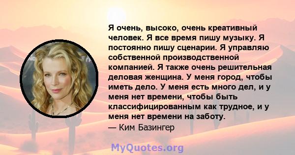 Я очень, высоко, очень креативный человек. Я все время пишу музыку. Я постоянно пишу сценарии. Я управляю собственной производственной компанией. Я также очень решительная деловая женщина. У меня город, чтобы иметь