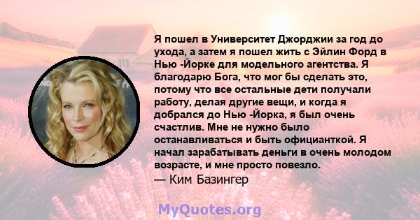 Я пошел в Университет Джорджии за год до ухода, а затем я пошел жить с Эйлин Форд в Нью -Йорке для модельного агентства. Я благодарю Бога, что мог бы сделать это, потому что все остальные дети получали работу, делая