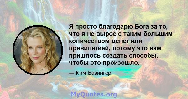 Я просто благодарю Бога за то, что я не вырос с таким большим количеством денег или привилегией, потому что вам пришлось создать способы, чтобы это произошло.