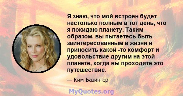 Я знаю, что мой встроен будет настолько полным в тот день, что я покидаю планету. Таким образом, вы пытаетесь быть заинтересованным в жизни и приносить какой -то комфорт и удовольствие другим на этой планете, когда вы