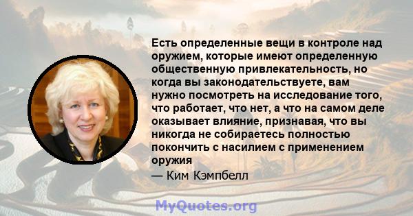 Есть определенные вещи в контроле над оружием, которые имеют определенную общественную привлекательность, но когда вы законодательствуете, вам нужно посмотреть на исследование того, что работает, что нет, а что на самом 