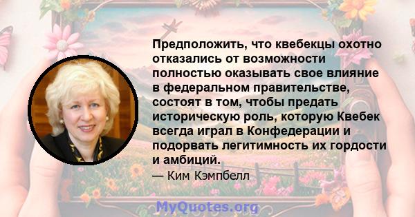 Предположить, что квебекцы охотно отказались от возможности полностью оказывать свое влияние в федеральном правительстве, состоят в том, чтобы предать историческую роль, которую Квебек всегда играл в Конфедерации и