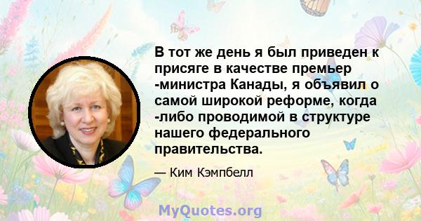 В тот же день я был приведен к присяге в качестве премьер -министра Канады, я объявил о самой широкой реформе, когда -либо проводимой в структуре нашего федерального правительства.