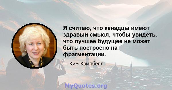 Я считаю, что канадцы имеют здравый смысл, чтобы увидеть, что лучшее будущее не может быть построено на фрагментации.