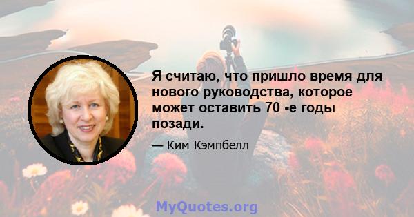 Я считаю, что пришло время для нового руководства, которое может оставить 70 -е годы позади.