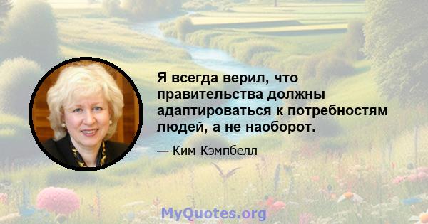 Я всегда верил, что правительства должны адаптироваться к потребностям людей, а не наоборот.