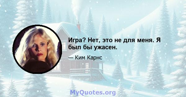 Игра? Нет, это не для меня. Я был бы ужасен.