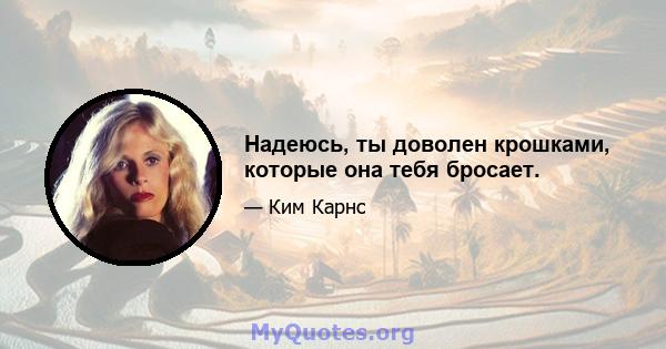 Надеюсь, ты доволен крошками, которые она тебя бросает.