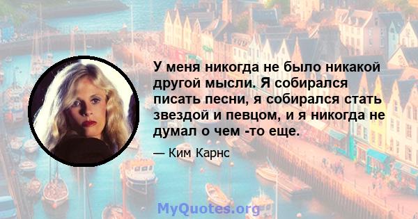 У меня никогда не было никакой другой мысли. Я собирался писать песни, я собирался стать звездой и певцом, и я никогда не думал о чем -то еще.