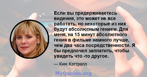 Если вы придерживаетесь видения, это может не все работать, но некоторые из них будут абсолютным гением. Для меня, на 15 минут абсолютного гения в фильме намного лучше, чем два часа посредственности. Я бы предпочел